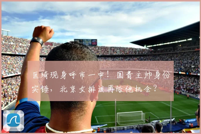 匡琦现身呼市一中！国青主帅身份实锤，北京女排该再给他机会？