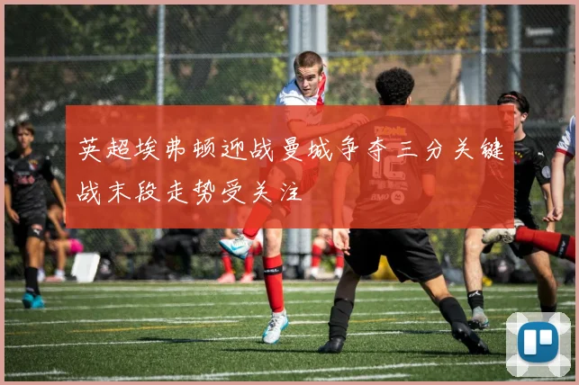 英超埃弗顿迎战曼城争夺三分关键战末段走势受关注