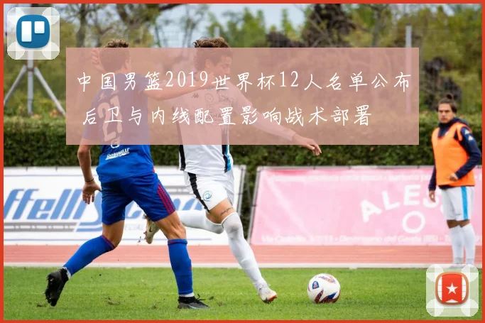 中国男篮2019世界杯12人名单公布 后卫与内线配置影响战术部署