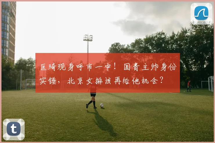 匡琦现身呼市一中！国青主帅身份实锤，北京女排该再给他机会？