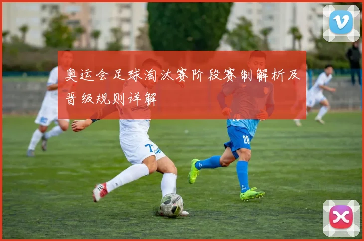 奥运会足球淘汰赛阶段赛制解析及晋级规则详解