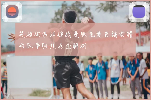 英超埃弗顿迎战曼联免费直播前瞻两队争胜焦点全解析