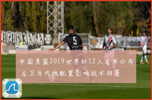 中国男篮2019世界杯12人名单公布 后卫与内线配置影响战术部署