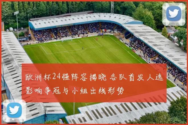 欧洲杯24强阵容揭晓 各队首发人选影响争冠与小组出线形势