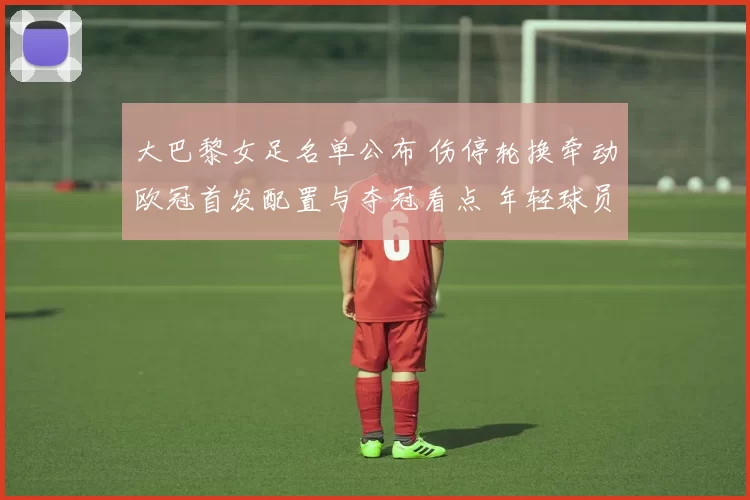 大巴黎女足名单公布 伤停轮换牵动欧冠首发配置与夺冠看点 年轻球员迎机会