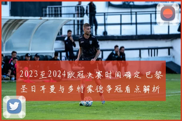 2023至2024欧冠决赛时间确定 巴黎圣日耳曼与多特蒙德争冠看点解析