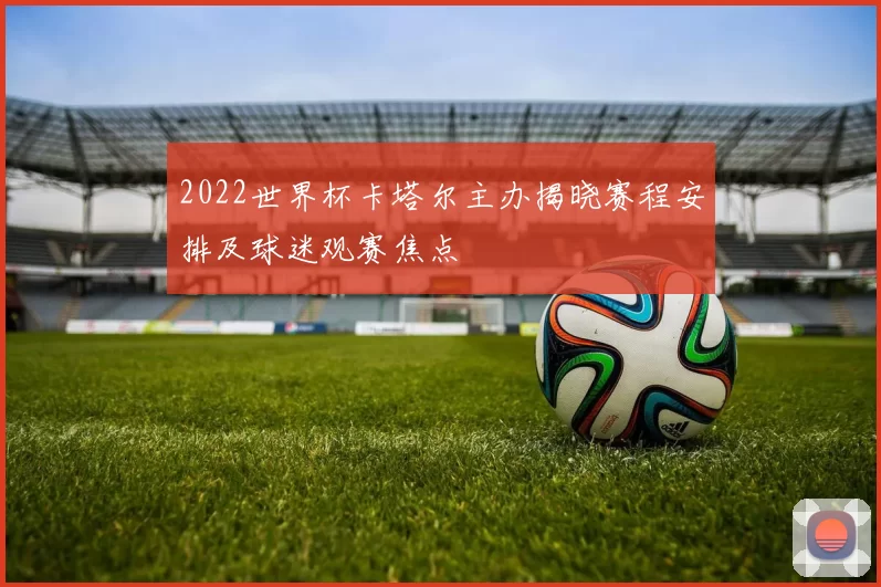 2022世界杯卡塔尔主办揭晓赛程安排及球迷观赛焦点