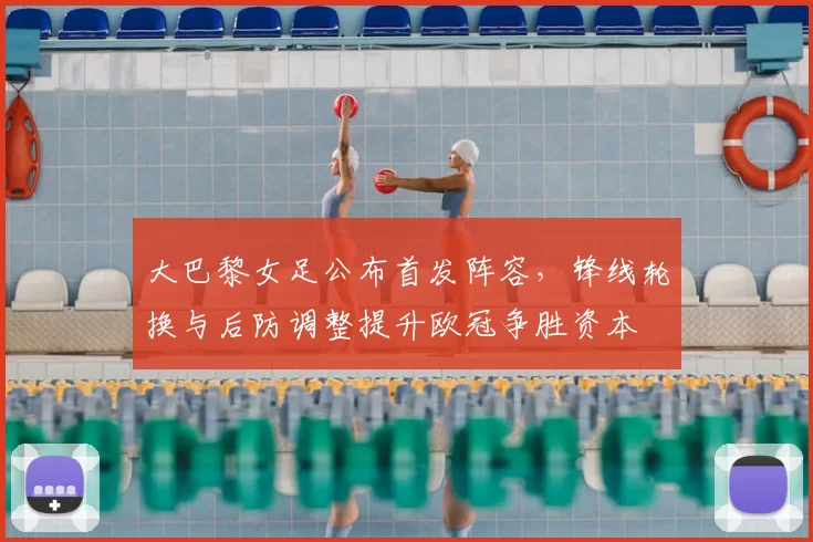 大巴黎女足公布首发阵容，锋线轮换与后防调整提升欧冠争胜资本