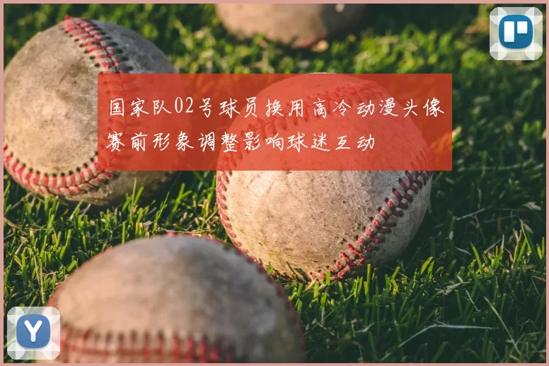 国家队02号球员换用高冷动漫头像赛前形象调整影响球迷互动