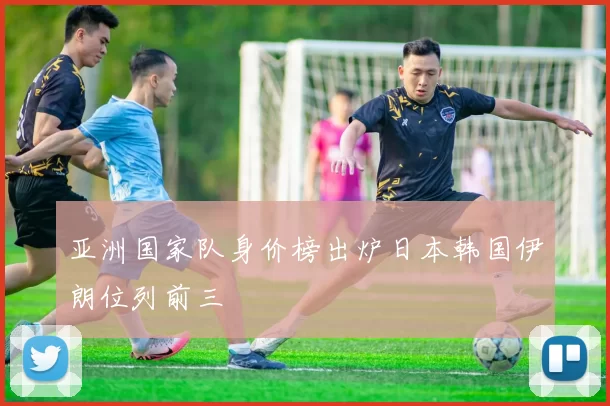 亚洲国家队身价榜出炉日本韩国伊朗位列前三