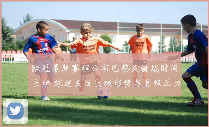 欧冠最新赛程公布巴黎关键战时间出炉 球迷关注出线形势与晋级压力