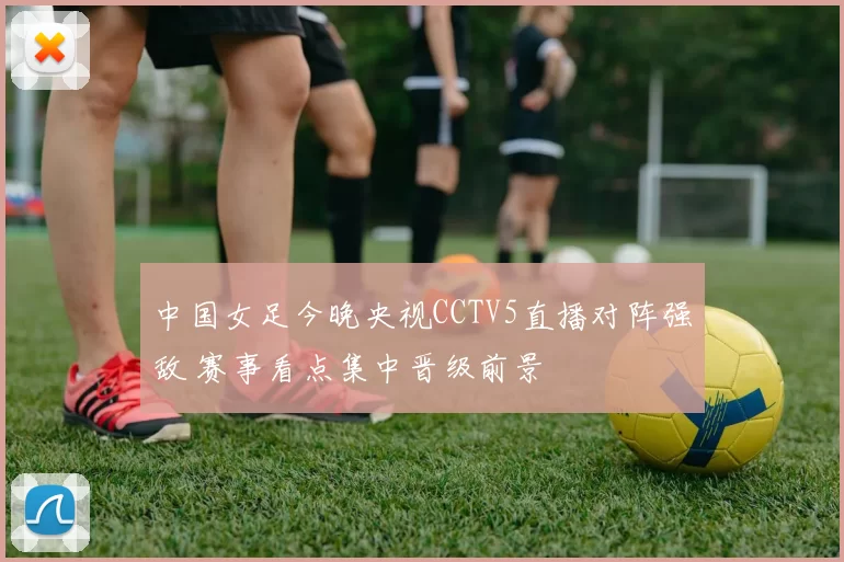 中国女足今晚央视CCTV5直播对阵强敌 赛事看点集中晋级前景