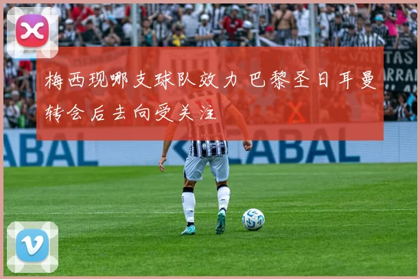 梅西现哪支球队效力 巴黎圣日耳曼转会后去向受关注