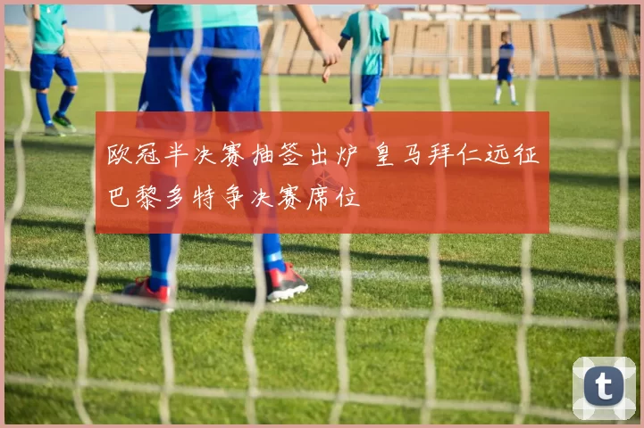 欧冠半决赛抽签出炉 皇马拜仁远征巴黎多特争决赛席位