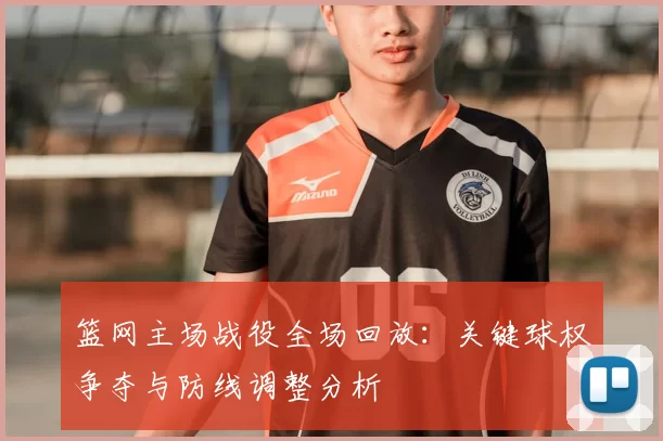 篮网主场战役全场回放：关键球权争夺与防线调整分析