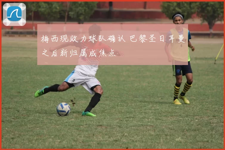 梅西现效力球队确认 巴黎圣日耳曼之后新归属成焦点