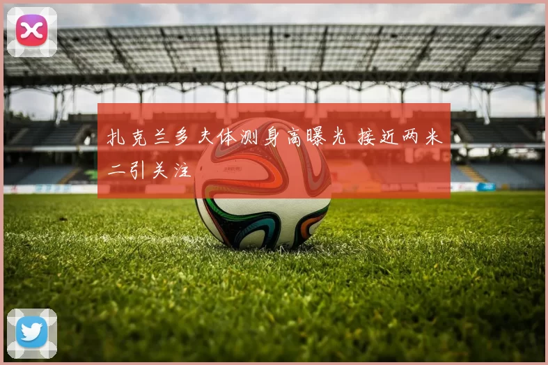 扎克兰多夫体测身高曝光 接近两米二引关注