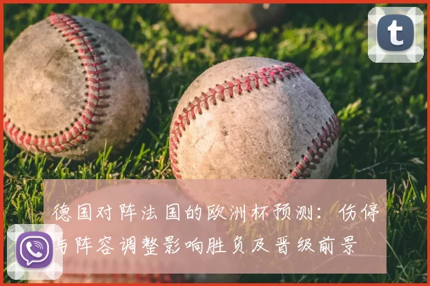 德国对阵法国的欧洲杯预测:伤停与阵容调整影响胜负及晋级前景