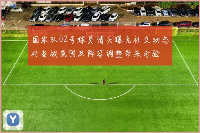 国家队02号球员情头曝光社交动态对备战氛围及阵容调整带来考验