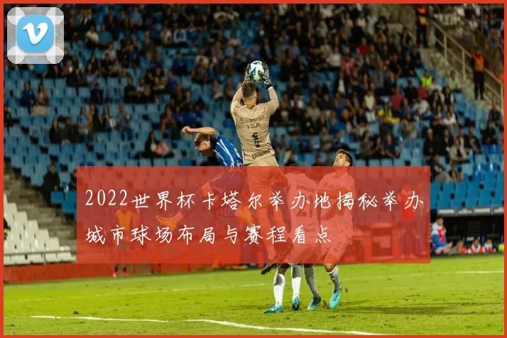 2022世界杯卡塔尔举办地揭秘举办城市球场布局与赛程看点