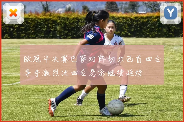 欧冠半决赛巴萨对阵切尔西首回合争夺激烈次回合悬念继续延续