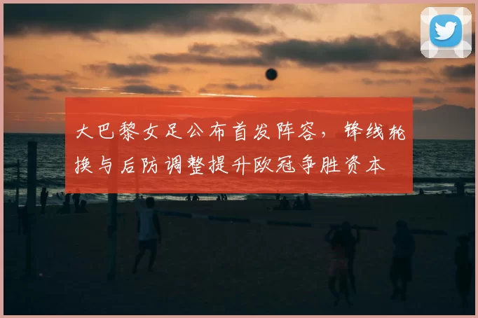 大巴黎女足公布首发阵容，锋线轮换与后防调整提升欧冠争胜资本