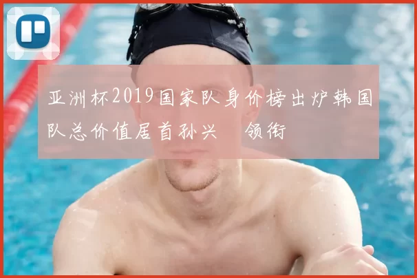 亚洲杯2019国家队身价榜出炉韩国队总价值居首孙兴慜领衔