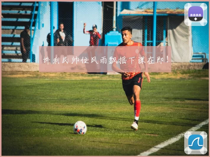 许利民帅位风雨飘摇下课在即！
