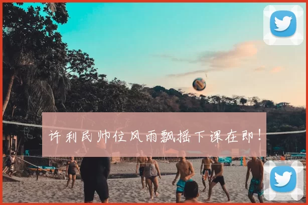 许利民帅位风雨飘摇下课在即!