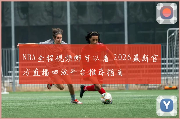 NBA全程视频哪可以看 2026最新官方直播回放平台推荐指南