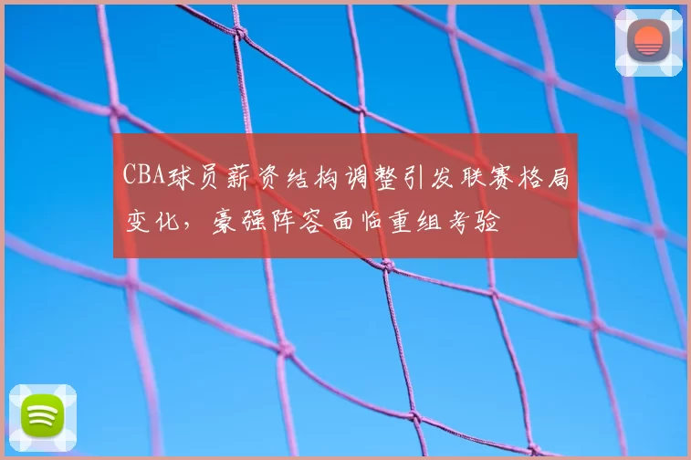 CBA球员薪资结构调整引发联赛格局变化，豪强阵容面临重组考验