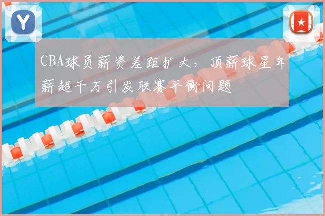 CBA球员薪资差距扩大，顶薪球星年薪超千万引发联赛平衡问题