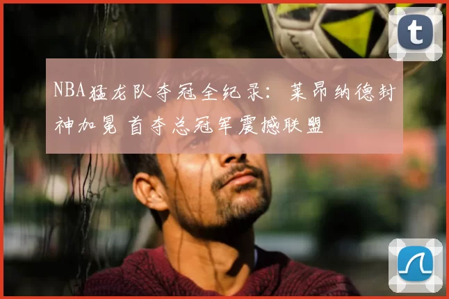 NBA猛龙队夺冠全纪录：莱昂纳德封神加冕 首夺总冠军震撼联盟