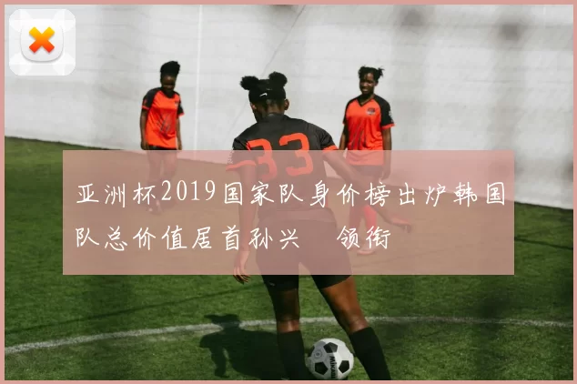亚洲杯2019国家队身价榜出炉韩国队总价值居首孙兴慜领衔