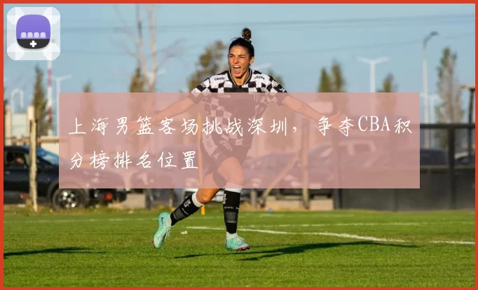 上海男篮客场挑战深圳,争夺CBA积分榜排名位置