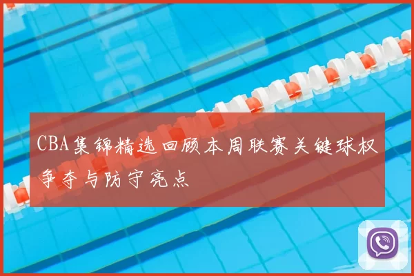 CBA集锦精选回顾本周联赛关键球权争夺与防守亮点