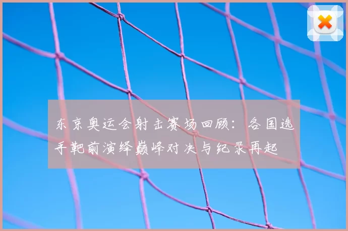 东京奥运会射击赛场回顾:各国选手靶前演绎巅峰对决与纪录再起