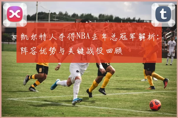 凯尔特人夺得NBA去年总冠军解析:阵容优势与关键战役回顾
