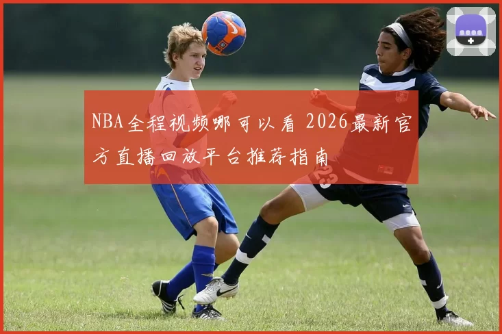 NBA全程视频哪可以看 2026最新官方直播回放平台推荐指南