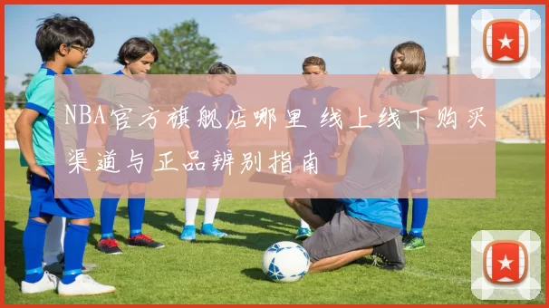 NBA官方旗舰店哪里 线上线下购买渠道与正品辨别指南