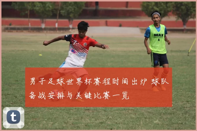 男子足球世界杯赛程时间出炉 球队备战安排与关键比赛一览