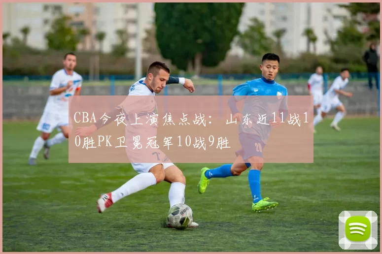 CBA今夜上演焦点战:山东近11战10胜PK卫冕冠军10战9胜