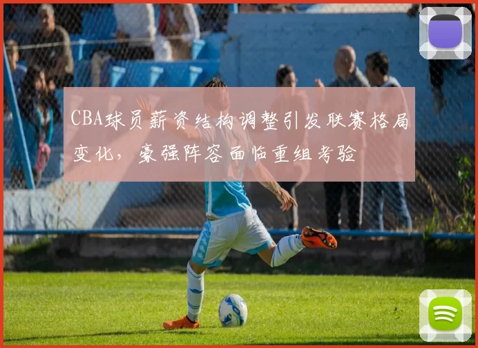 CBA球员薪资结构调整引发联赛格局变化，豪强阵容面临重组考验