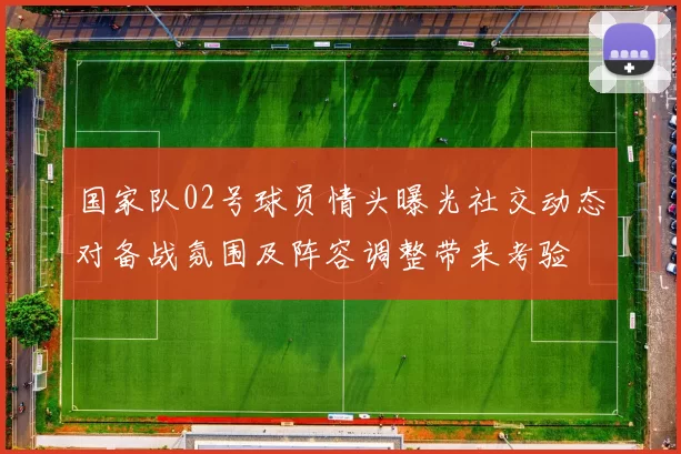 国家队02号球员情头曝光社交动态对备战氛围及阵容调整带来考验