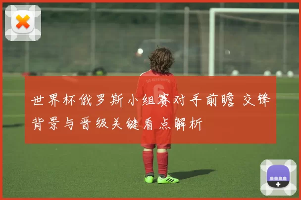 世界杯俄罗斯小组赛对手前瞻 交锋背景与晋级关键看点解析