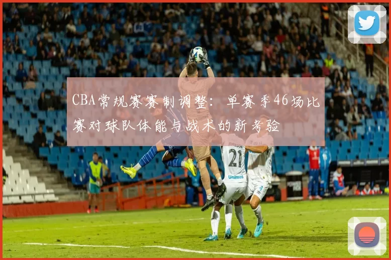 CBA常规赛赛制调整：单赛季46场比赛对球队体能与战术的新考验