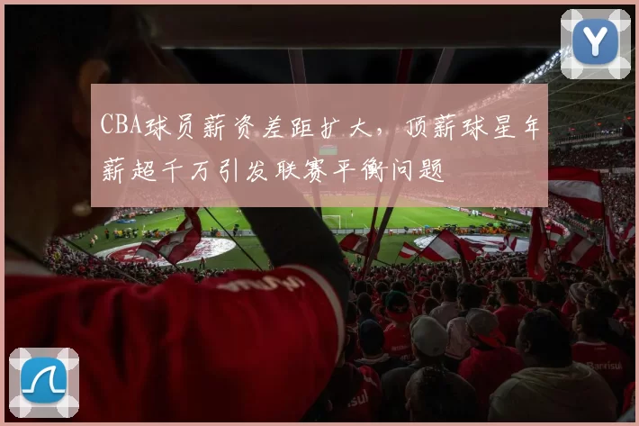 CBA球员薪资差距扩大，顶薪球星年薪超千万引发联赛平衡问题